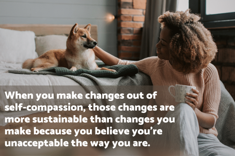 Photo of a young Black woman sitting on the floor at the foot of her bed, resting a coffee cup on one knee and petting her Shiba Inu dog, which is lying on the bed. The text overlay says" "When you make changes out of self-compassion, those changes are more sustainable than changes you make because you believe you're unacceptable the way you are."